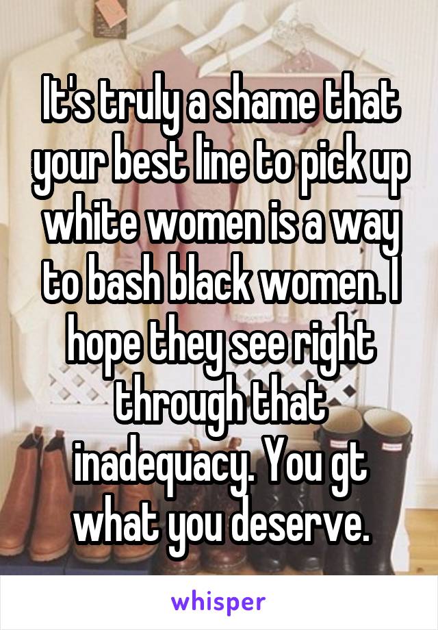 It's truly a shame that your best line to pick up white women is a way to bash black women. I hope they see right through that inadequacy. You gt what you deserve.