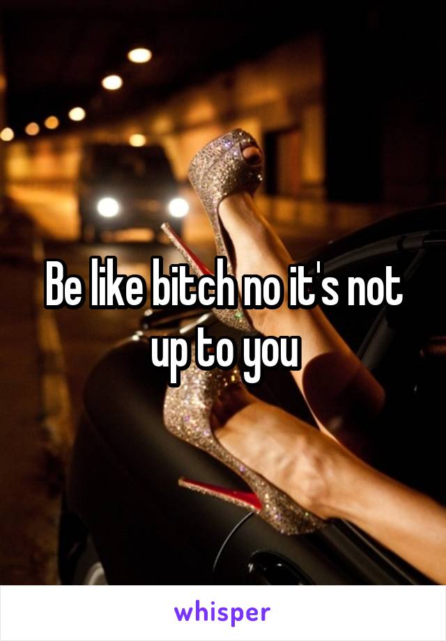 Be like bitch no it's not up to you