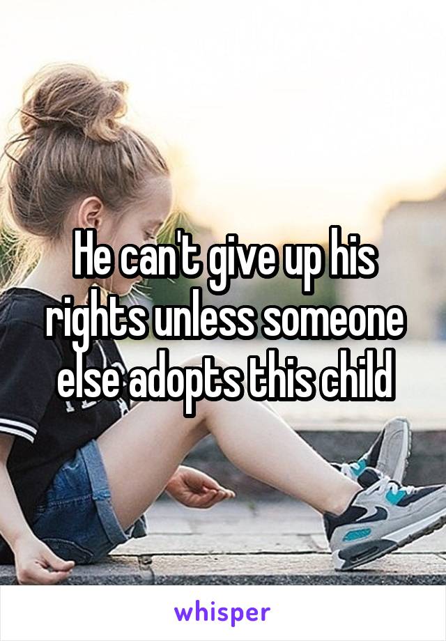 He can't give up his rights unless someone else adopts this child