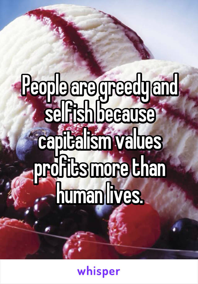 People are greedy and selfish because capitalism values profits more than human lives.