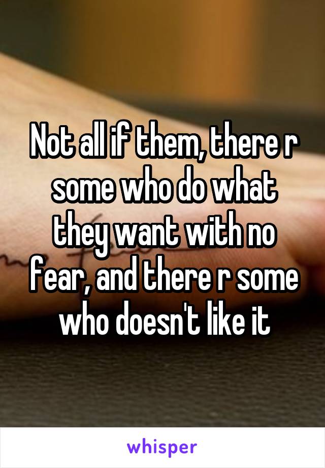 Not all if them, there r some who do what they want with no fear, and there r some who doesn't like it