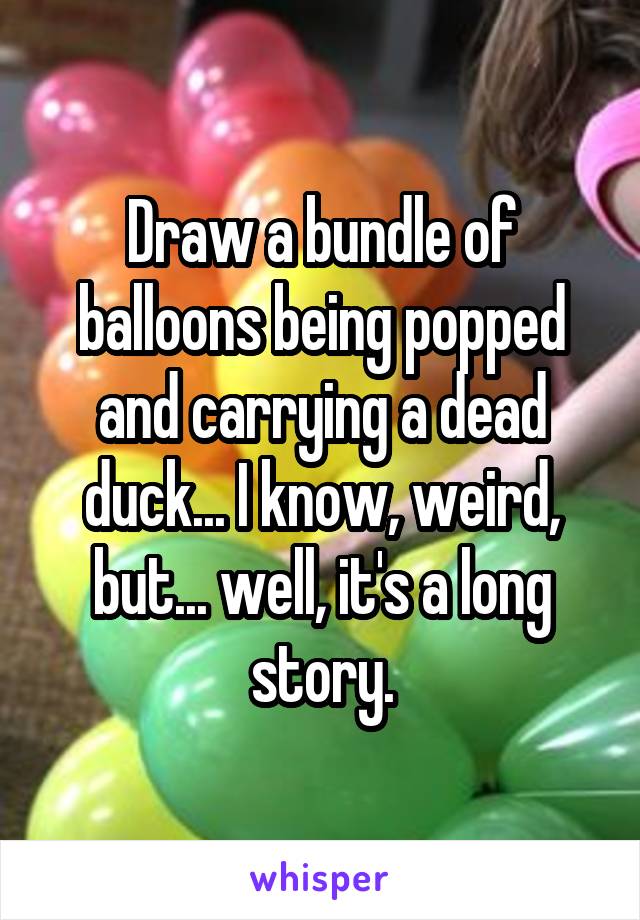 Draw a bundle of balloons being popped and carrying a dead duck... I know, weird, but... well, it's a long story.