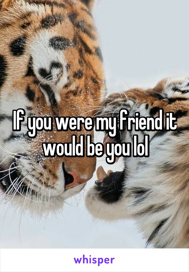 If you were my friend it would be you lol