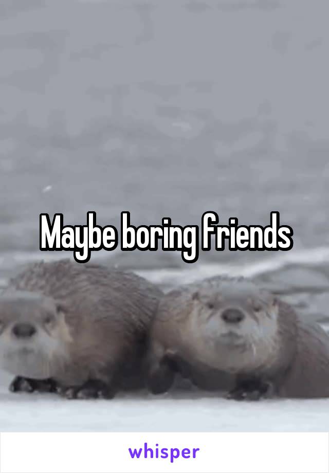 Maybe boring friends