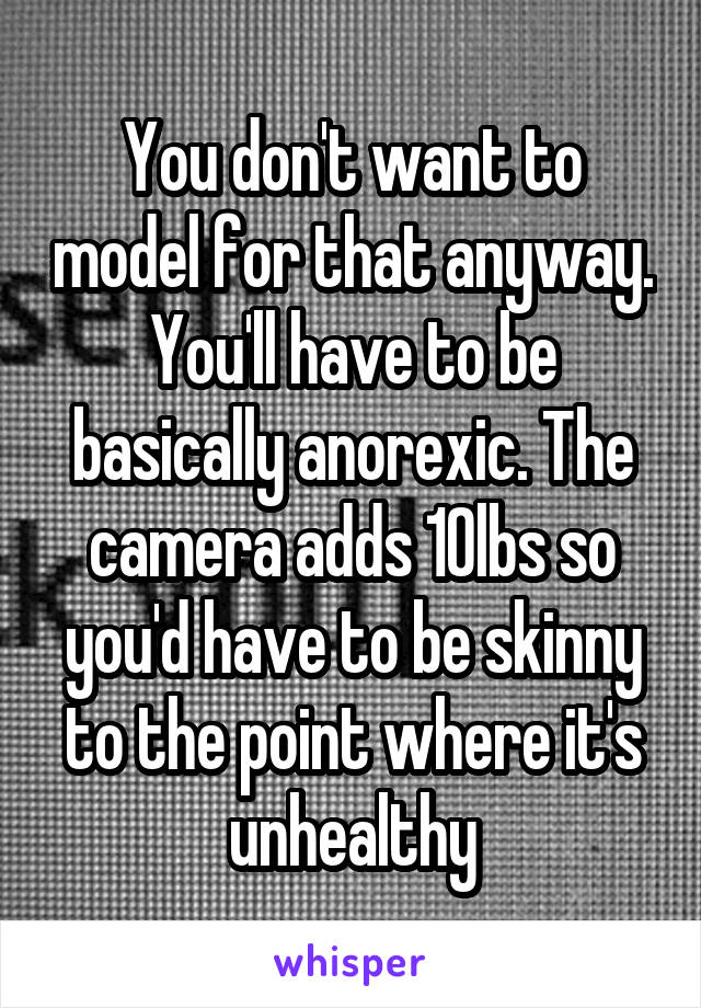 You don't want to model for that anyway. You'll have to be basically anorexic. The camera adds 10lbs so you'd have to be skinny to the point where it's unhealthy