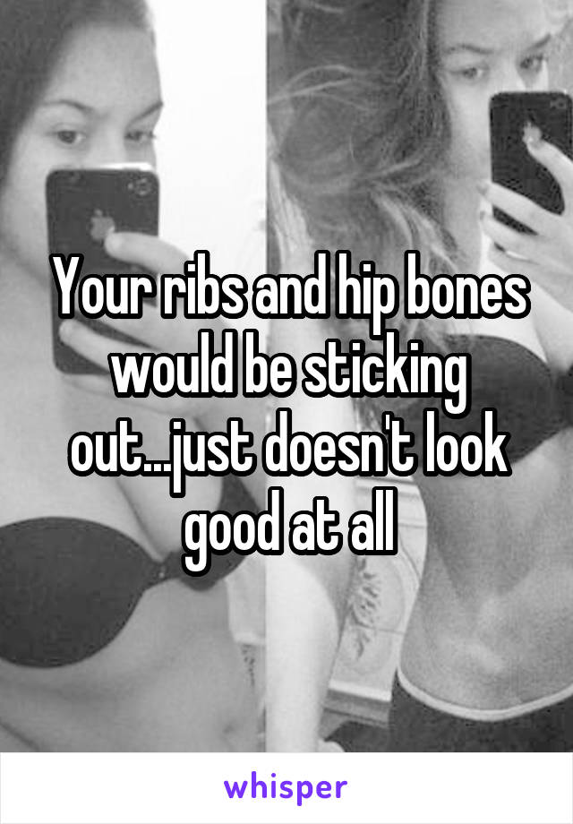 Your ribs and hip bones would be sticking out...just doesn't look good at all