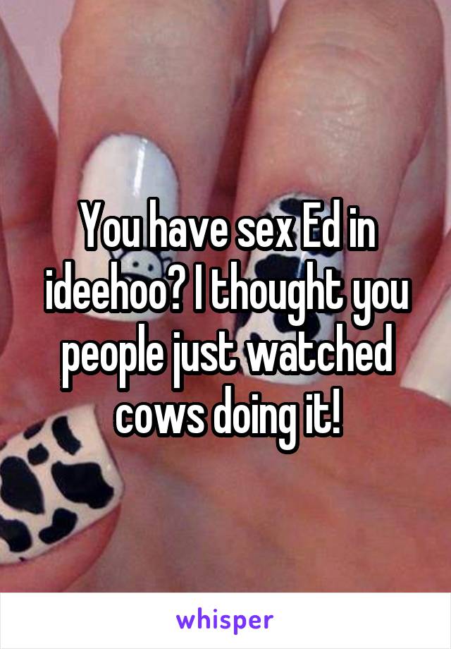 You have sex Ed in ideehoo? I thought you people just watched cows doing it!