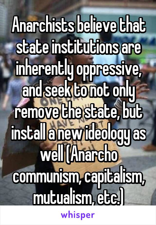 Anarchists believe that state institutions are inherently oppressive, and seek to not only remove the state, but install a new ideology as well (Anarcho communism, capitalism, mutualism, etc.)