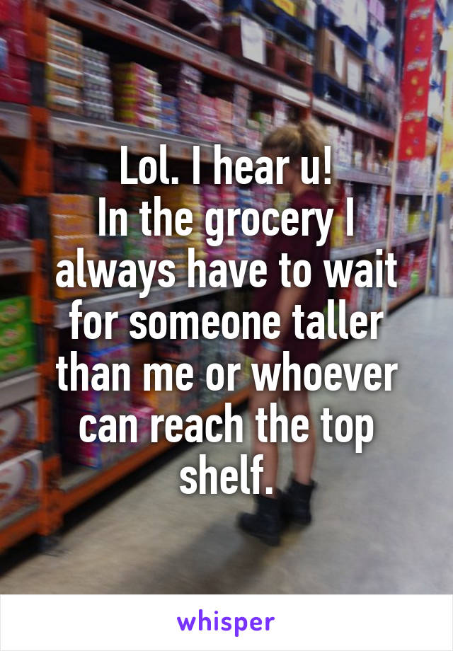 Lol. I hear u!
In the grocery I always have to wait for someone taller than me or whoever can reach the top shelf.