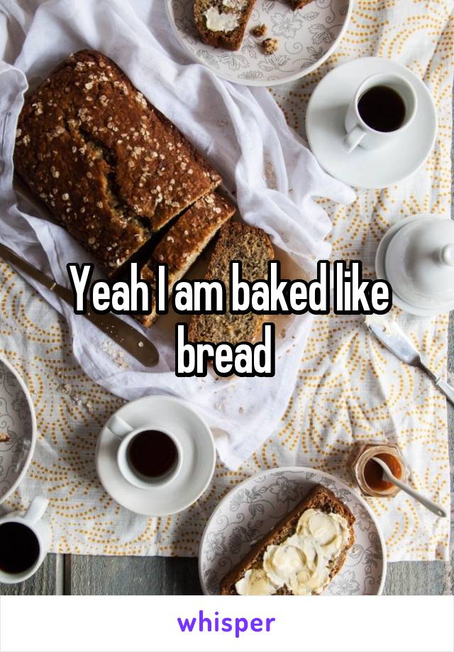 Yeah I am baked like bread 