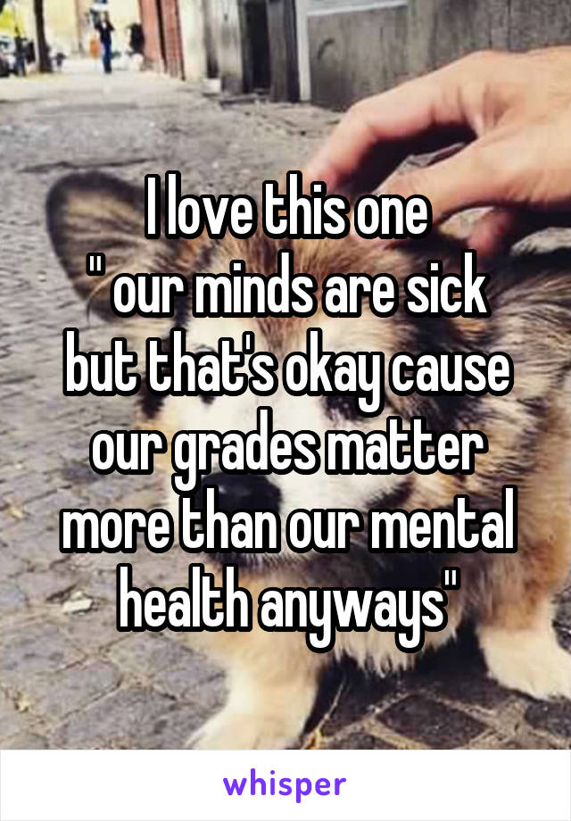 I love this one
" our minds are sick but that's okay cause our grades matter more than our mental health anyways"