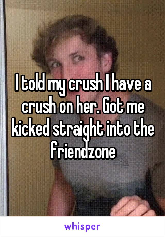 I told my crush I have a crush on her. Got me kicked straight into the friendzone