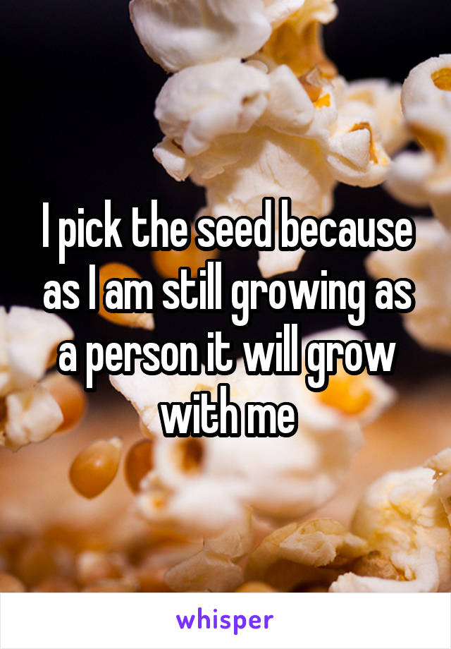 I pick the seed because as I am still growing as a person it will grow with me