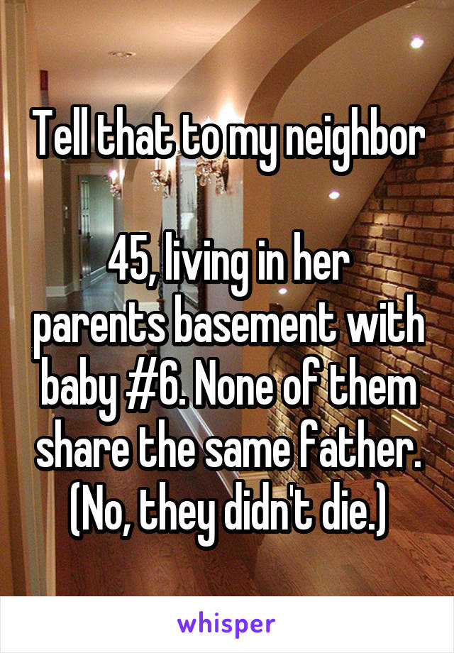 Tell that to my neighbor

45, living in her parents basement with baby #6. None of them share the same father.
(No, they didn't die.)