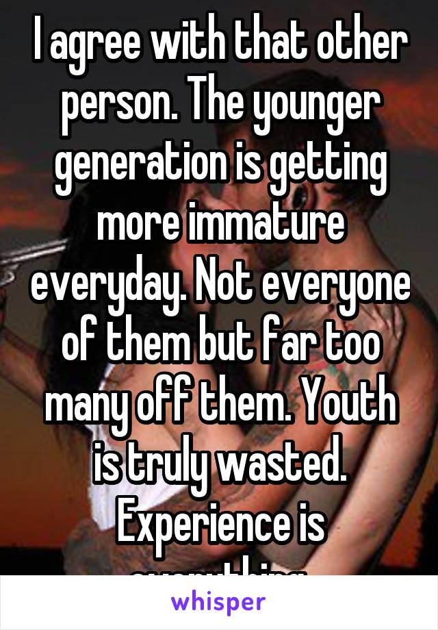 I agree with that other person. The younger generation is getting more immature everyday. Not everyone of them but far too many off them. Youth is truly wasted. Experience is everything 