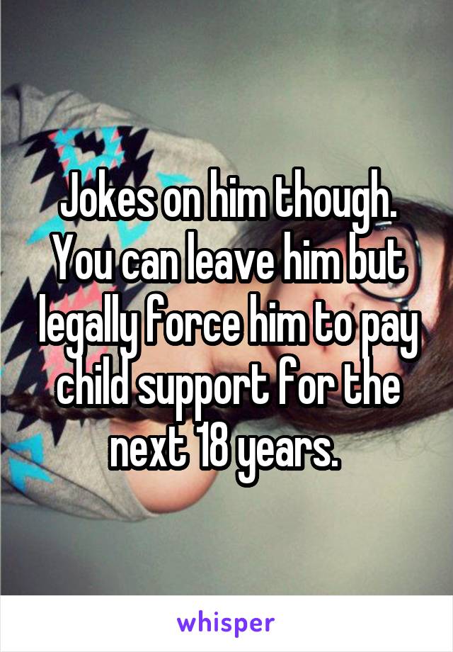 Jokes on him though. You can leave him but legally force him to pay child support for the next 18 years. 