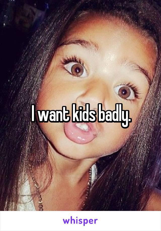 I want kids badly.