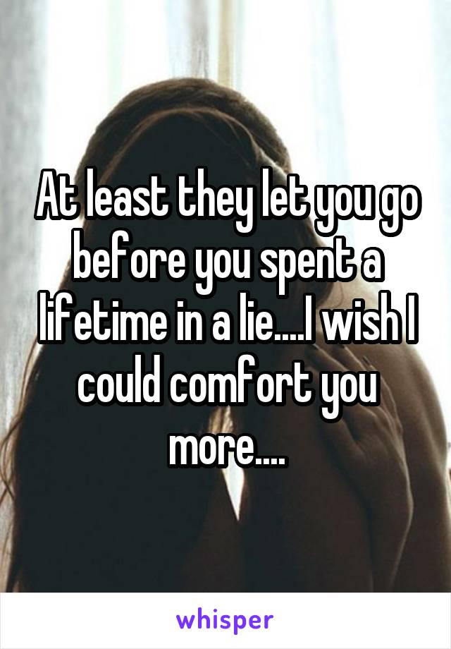 At least they let you go before you spent a lifetime in a lie....I wish I could comfort you more....