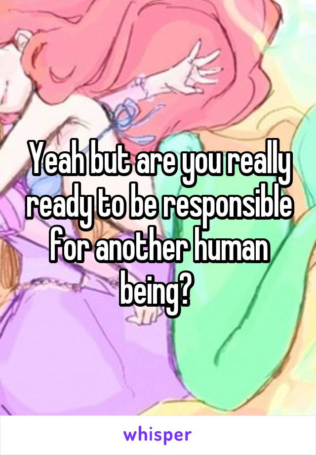 Yeah but are you really ready to be responsible for another human being? 