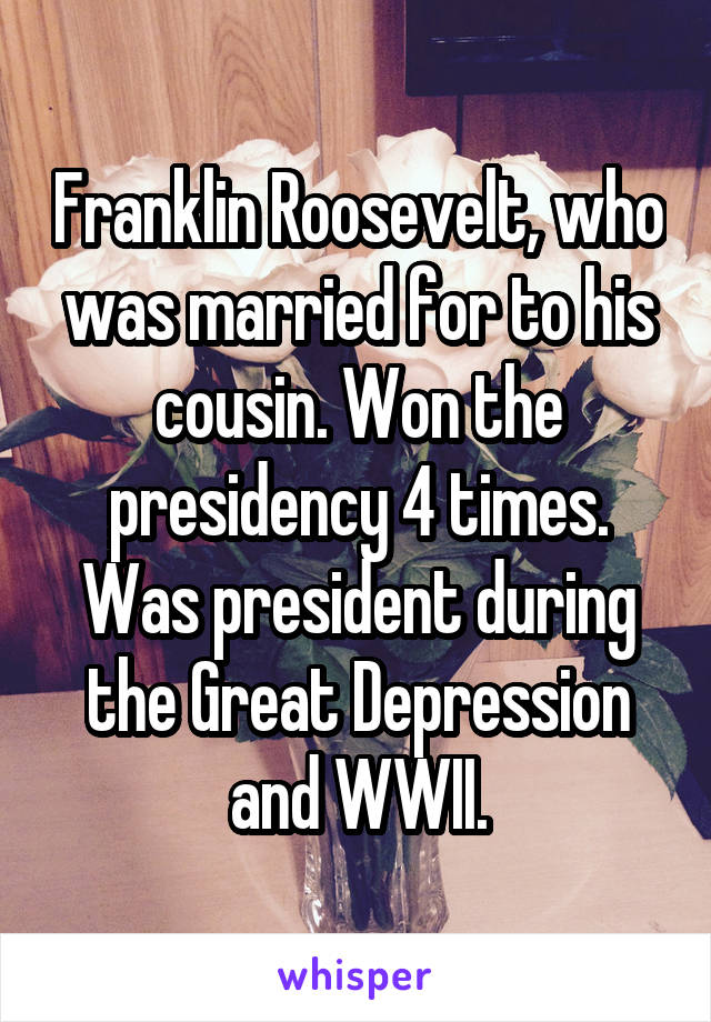 Franklin Roosevelt, who was married for to his cousin. Won the presidency 4 times. Was president during the Great Depression and WWII.