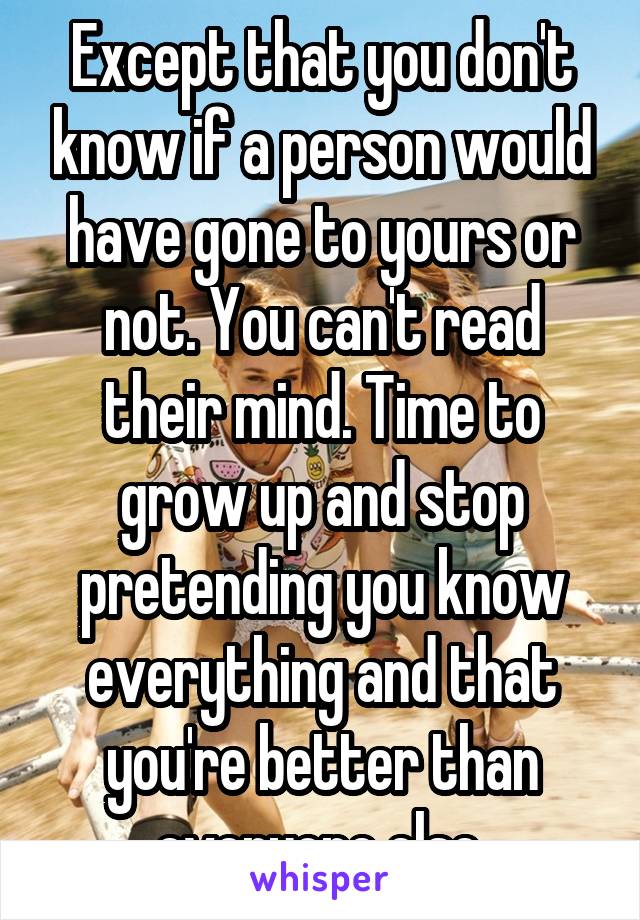 Except that you don't know if a person would have gone to yours or not. You can't read their mind. Time to grow up and stop pretending you know everything and that you're better than everyone else.