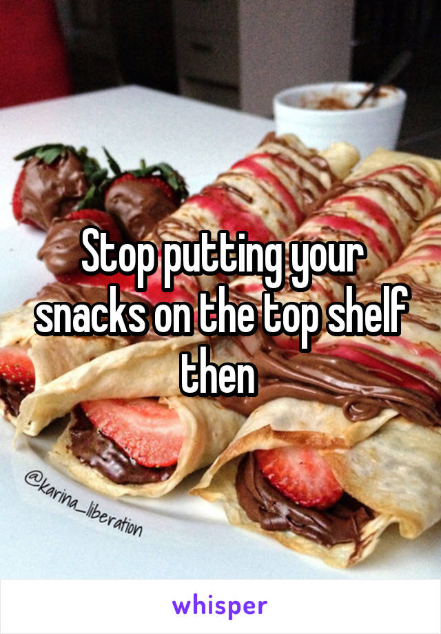 Stop putting your snacks on the top shelf then 