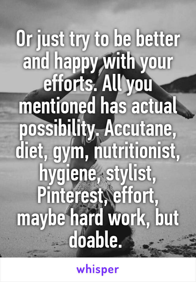Or just try to be better and happy with your efforts. All you mentioned has actual possibility. Accutane, diet, gym, nutritionist, hygiene, stylist, Pinterest, effort, maybe hard work, but doable. 