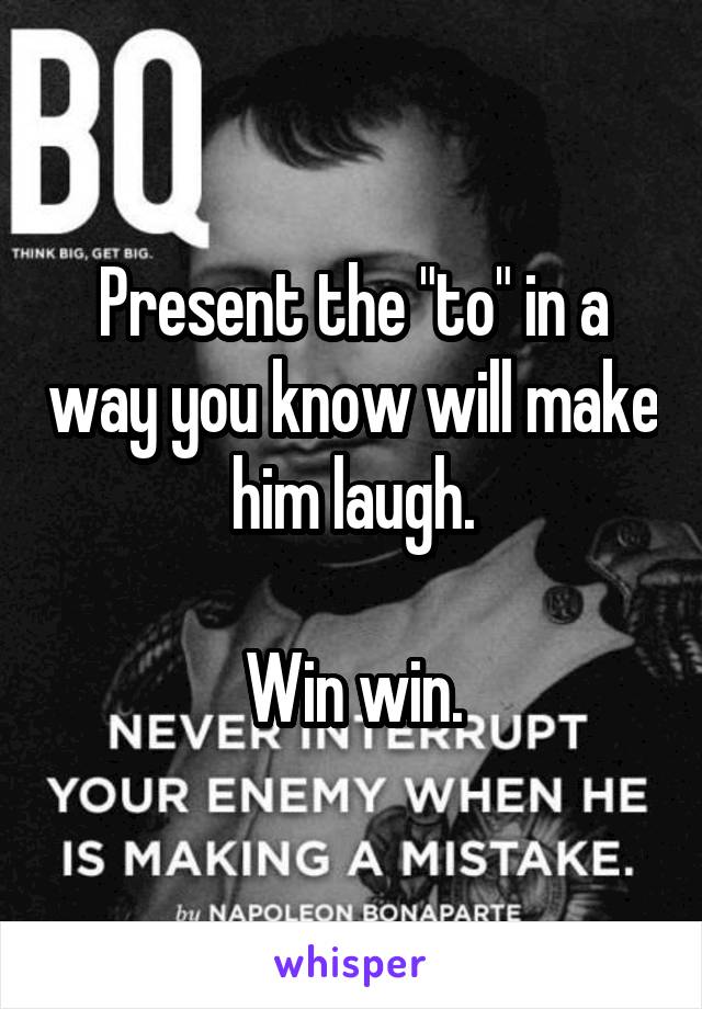 Present the "to" in a way you know will make him laugh.

Win win.