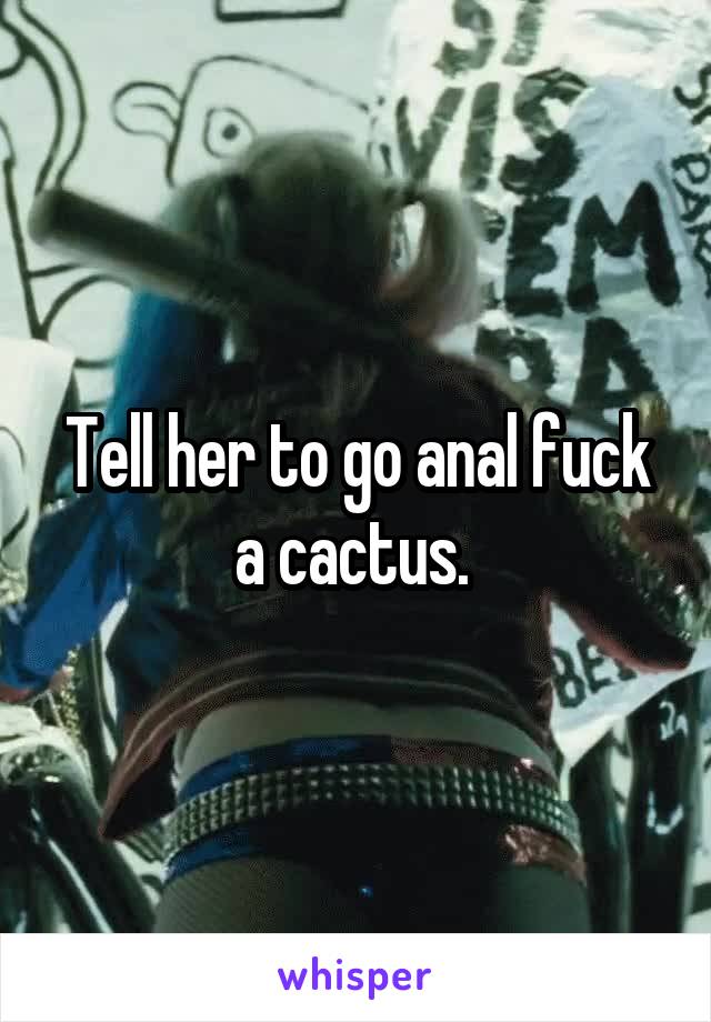 Tell her to go anal fuck a cactus. 