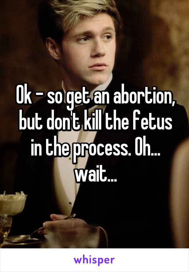 Ok - so get an abortion, but don't kill the fetus in the process. Oh... wait...