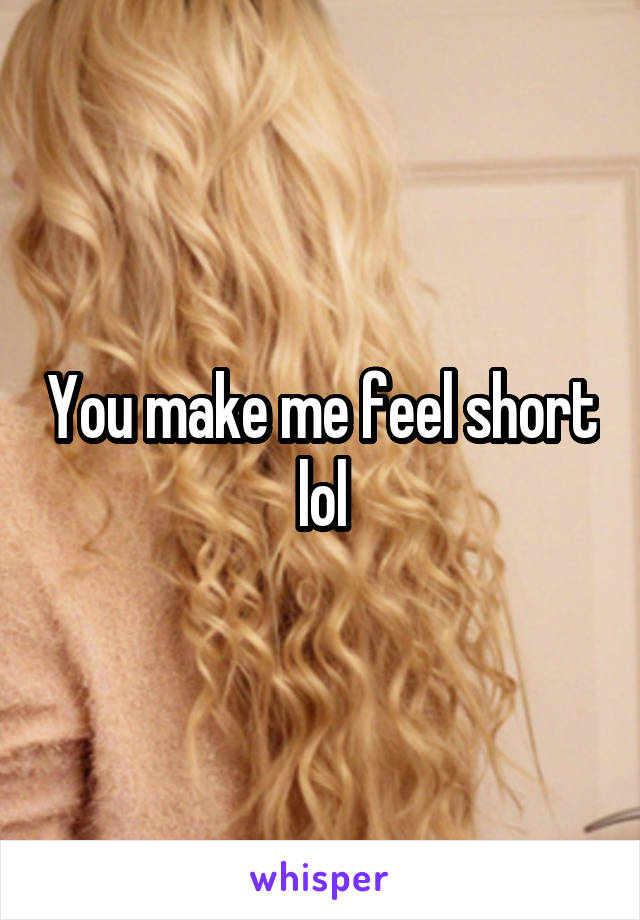 You make me feel short lol