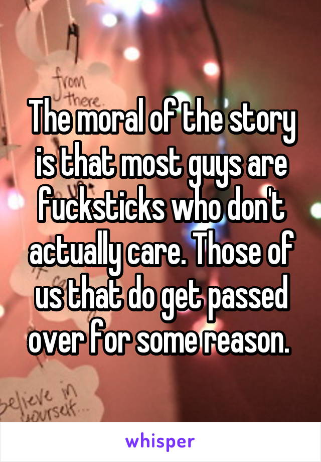 The moral of the story is that most guys are fucksticks who don't actually care. Those of us that do get passed over for some reason. 
