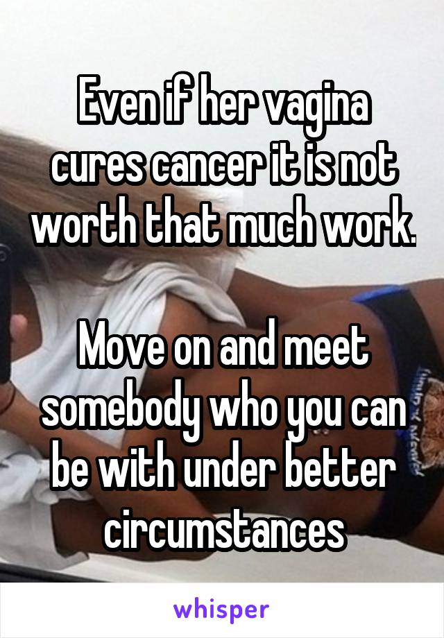 Even if her vagina cures cancer it is not worth that much work.

Move on and meet somebody who you can be with under better circumstances