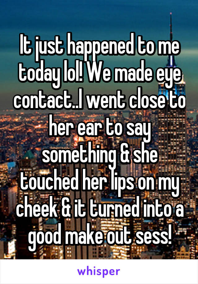 It just happened to me today lol! We made eye contact..I went close to her ear to say something & she touched her lips on my cheek & it turned into a good make out sess!