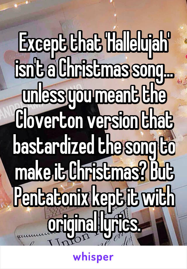 Except that 'Hallelujah' isn't a Christmas song... unless you meant the Cloverton version that bastardized the song to make it Christmas? But Pentatonix kept it with original lyrics.