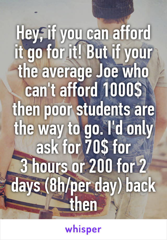 Hey, if you can afford it go for it! But if your the average Joe who can't afford 1000$ then poor students are the way to go. I'd only ask for 70$ for
3 hours or 200 for 2 days (8h/per day) back then