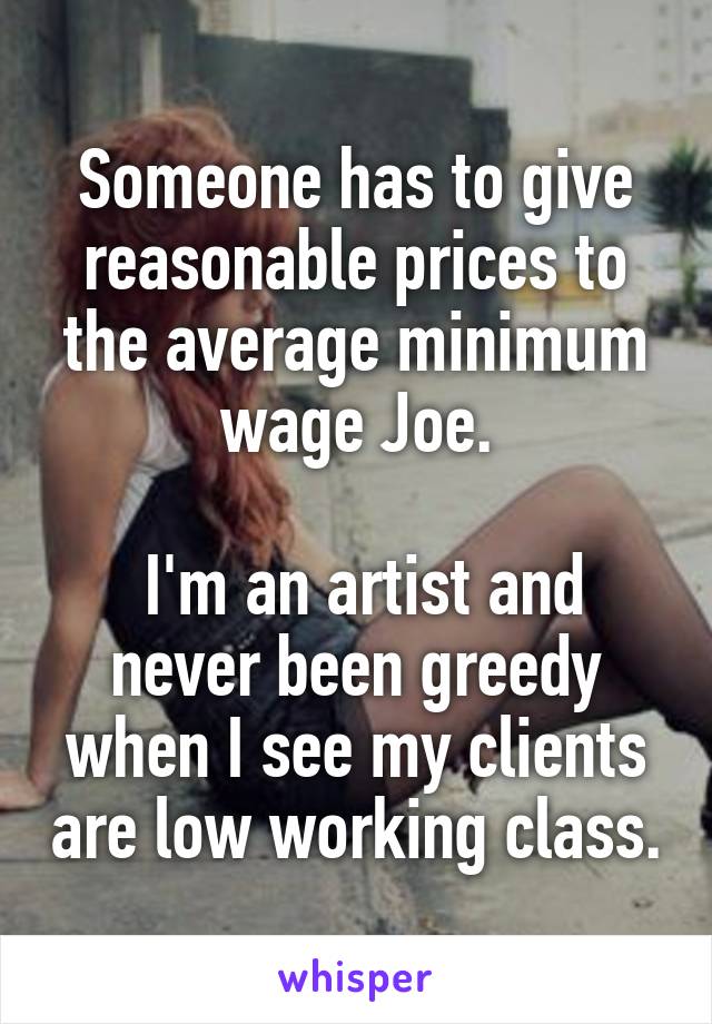 Someone has to give reasonable prices to the average minimum wage Joe.

 I'm an artist and never been greedy when I see my clients are low working class.