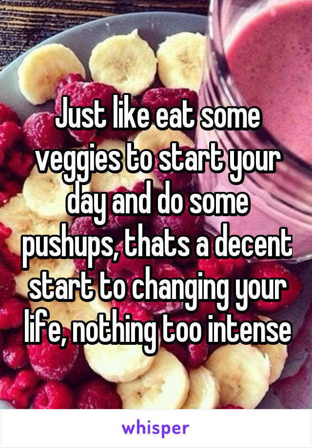 Just like eat some
veggies to start your day and do some pushups, thats a decent start to changing your life, nothing too intense