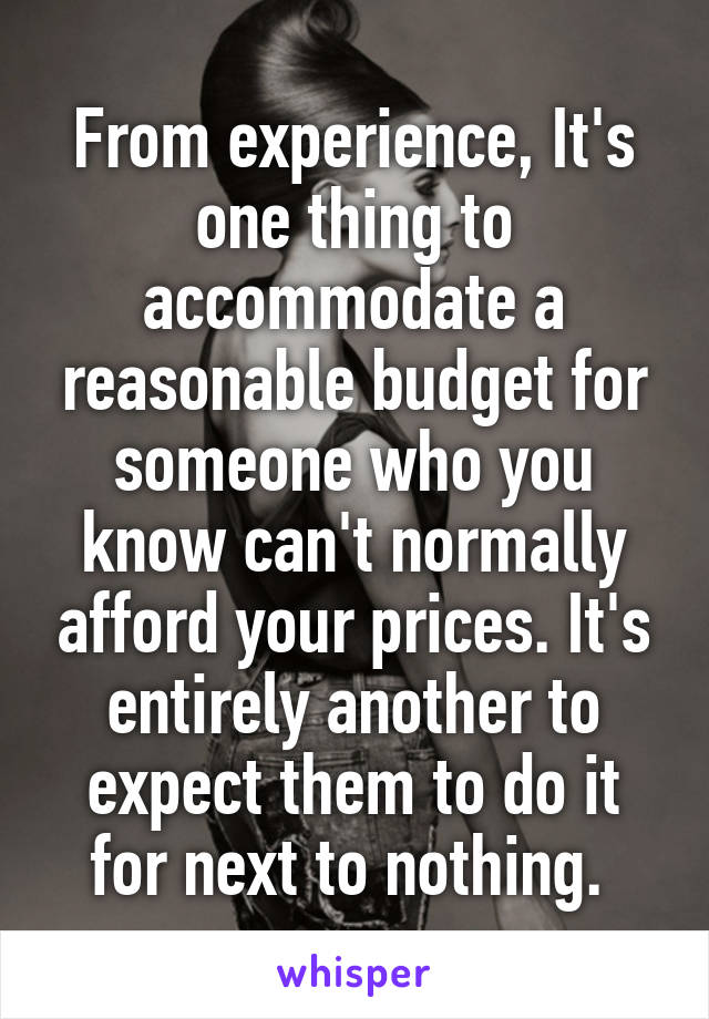 From experience, It's one thing to accommodate a reasonable budget for someone who you know can't normally afford your prices. It's entirely another to expect them to do it for next to nothing. 