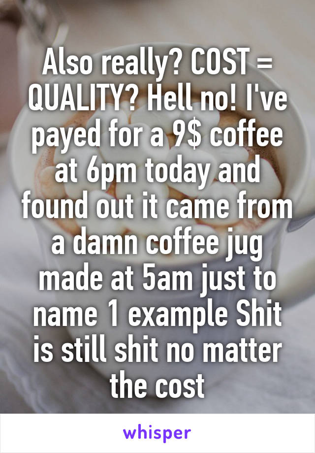 Also really? COST = QUALITY? Hell no! I've payed for a 9$ coffee at 6pm today and found out it came from a damn coffee jug made at 5am just to name 1 example Shit is still shit no matter the cost
