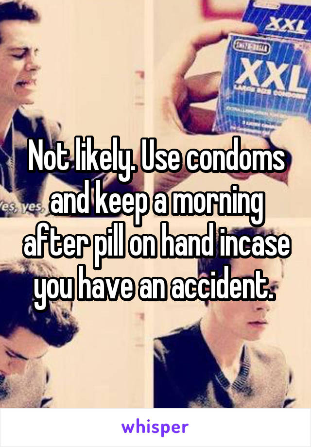 Not likely. Use condoms and keep a morning after pill on hand incase you have an accident. 