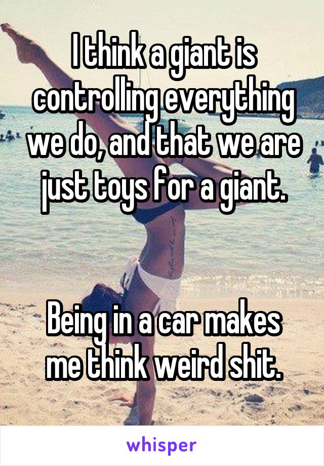 I think a giant is controlling everything we do, and that we are just toys for a giant.


Being in a car makes me think weird shit.

