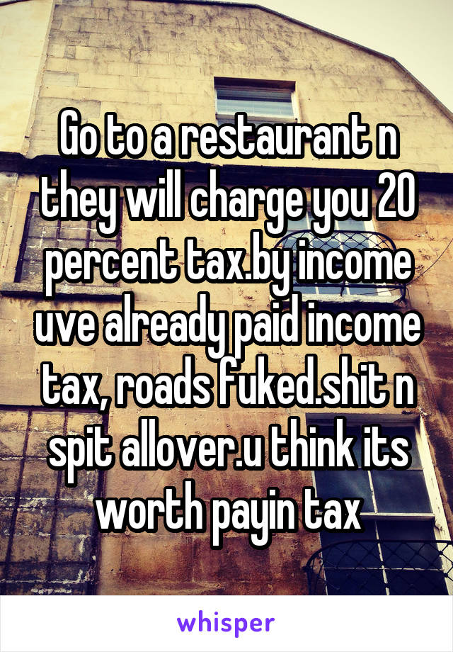 Go to a restaurant n they will charge you 20 percent tax.by income uve already paid income tax, roads fuked.shit n spit allover.u think its worth payin tax