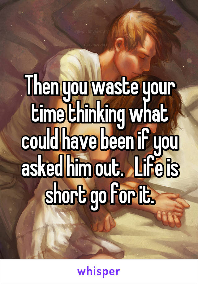 Then you waste your time thinking what could have been if you asked him out.   Life is short go for it.