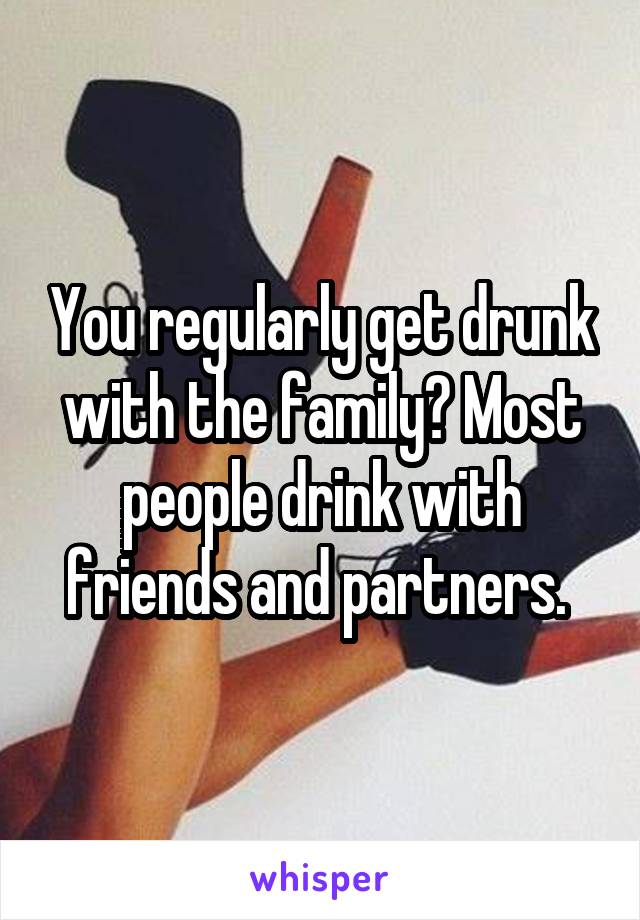 You regularly get drunk with the family? Most people drink with friends and partners. 