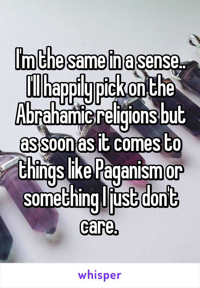 I'm the same in a sense.. I'll happily pick on the Abrahamic religions but as soon as it comes to things like Paganism or something I just don't care. 