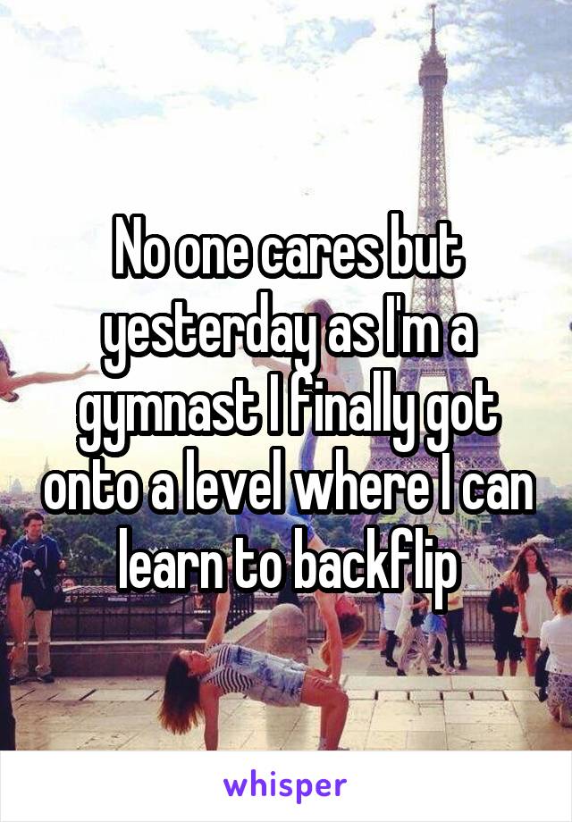No one cares but yesterday as I'm a gymnast I finally got onto a level where I can learn to backflip