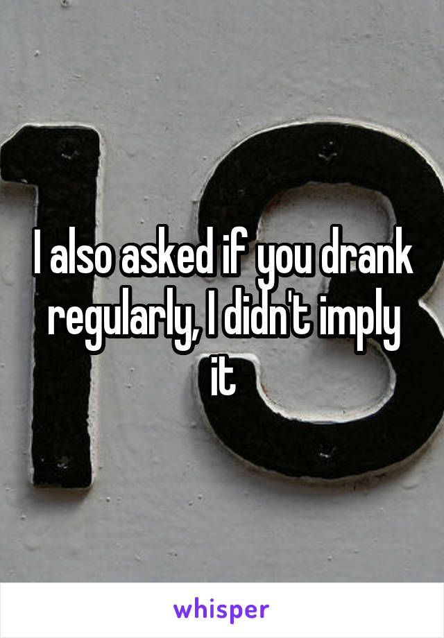 I also asked if you drank regularly, I didn't imply it