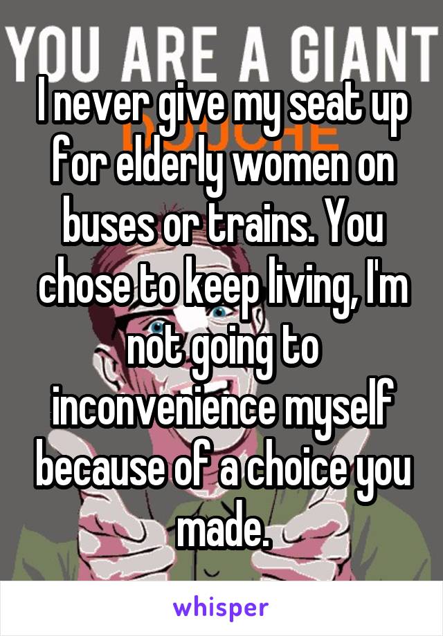 I never give my seat up for elderly women on buses or trains. You chose to keep living, I'm not going to inconvenience myself because of a choice you made.