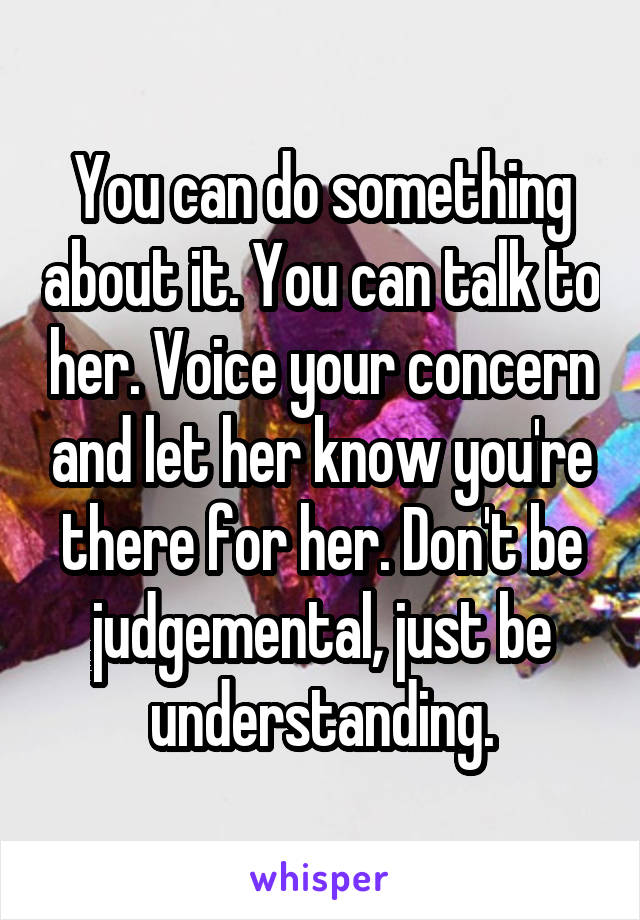 You can do something about it. You can talk to her. Voice your concern and let her know you're there for her. Don't be judgemental, just be understanding.
